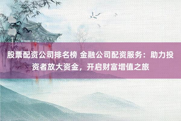股票配资公司排名榜 金融公司配资服务：助力投资者放大资金，开启财富增值之旅