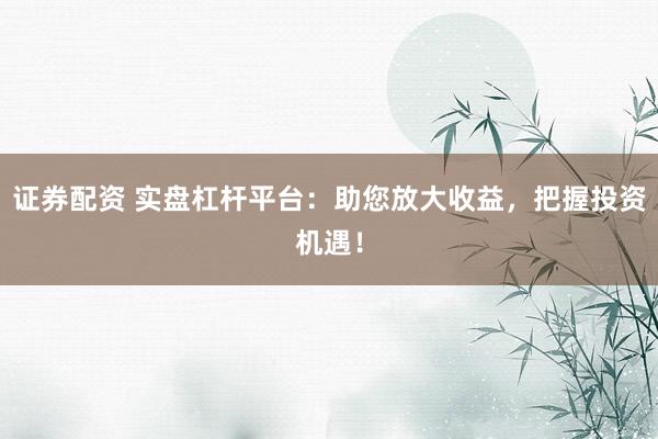 证券配资 实盘杠杆平台：助您放大收益，把握投资机遇！