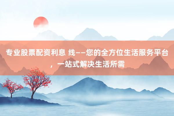 专业股票配资利息 线——您的全方位生活服务平台，一站式解决生活所需