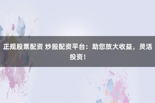 正规股票配资 炒股配资平台：助您放大收益，灵活投资！