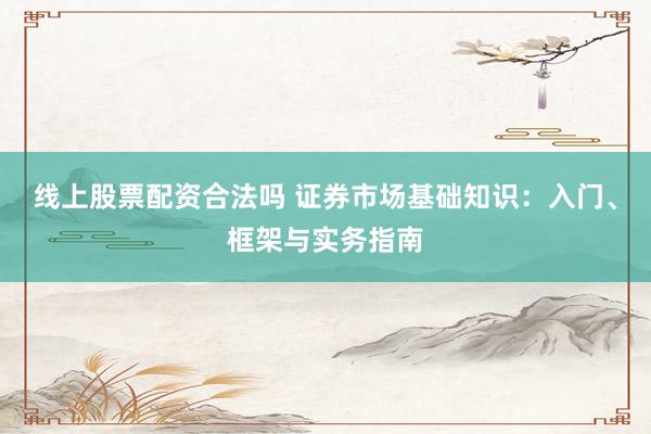 线上股票配资合法吗 证券市场基础知识：入门、框架与实务指南