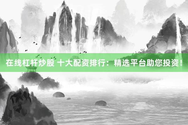 在线杠杆炒股 十大配资排行：精选平台助您投资！