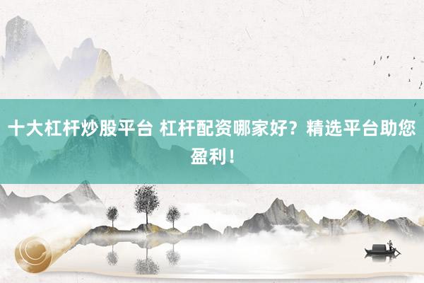 十大杠杆炒股平台 杠杆配资哪家好？精选平台助您盈利！