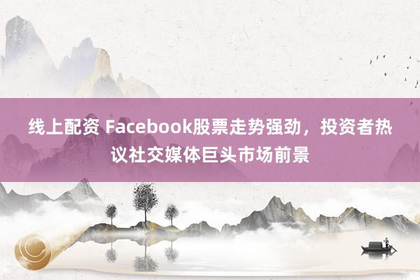 线上配资 Facebook股票走势强劲，投资者热议社交媒体巨头市场前景