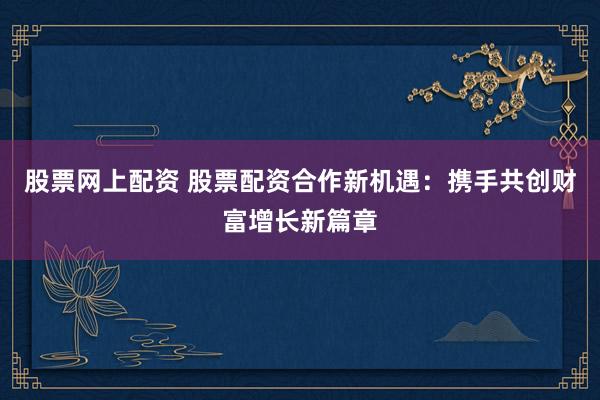 股票网上配资 股票配资合作新机遇：携手共创财富增长新篇章