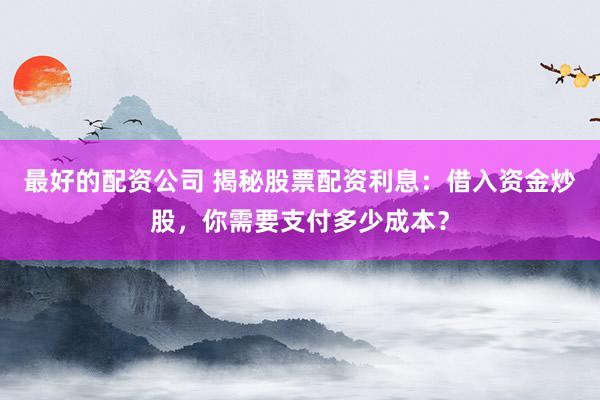 最好的配资公司 揭秘股票配资利息：借入资金炒股，你需要支付多少成本？