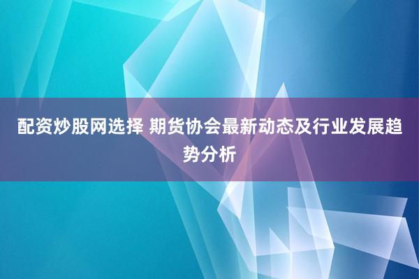 配资炒股网选择 期货协会最新动态及行业发展趋势分析