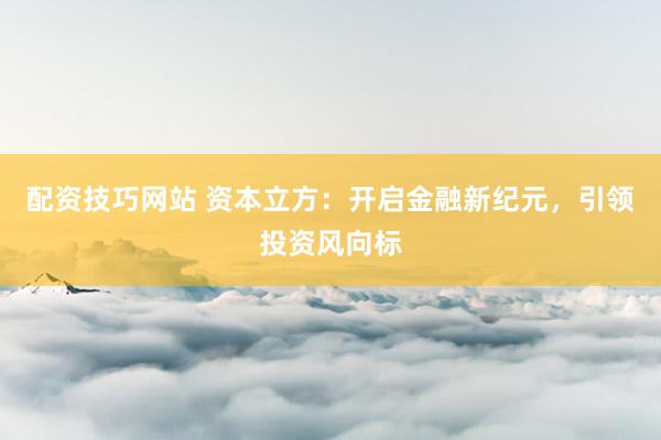 配资技巧网站 资本立方：开启金融新纪元，引领投资风向标