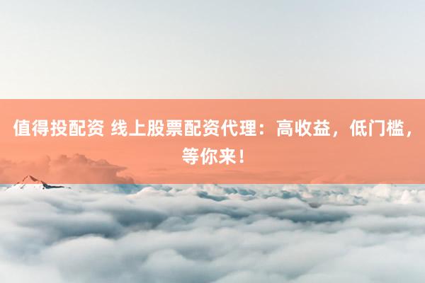 值得投配资 线上股票配资代理：高收益，低门槛，等你来！