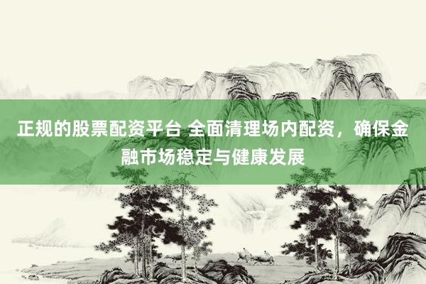 正规的股票配资平台 全面清理场内配资，确保金融市场稳定与健康发展
