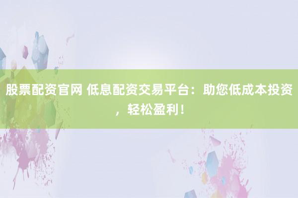 股票配资官网 低息配资交易平台：助您低成本投资，轻松盈利！