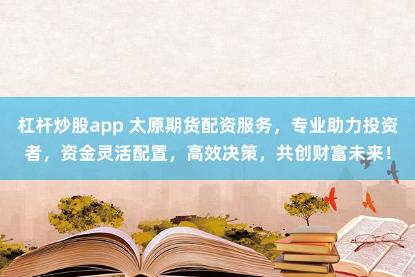 杠杆炒股app 太原期货配资服务，专业助力投资者，资金灵活配置，高效决策，共创财富未来！