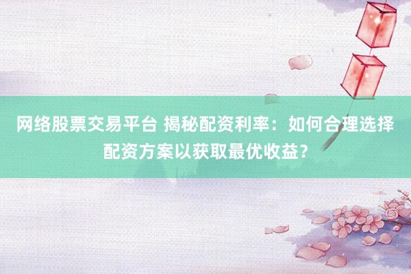 网络股票交易平台 揭秘配资利率：如何合理选择配资方案以获取最优收益？