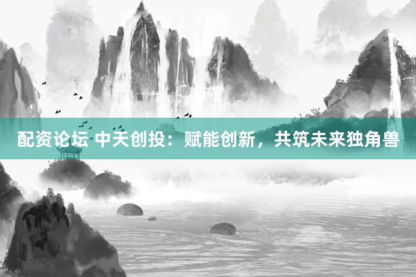 配资论坛 中天创投：赋能创新，共筑未来独角兽