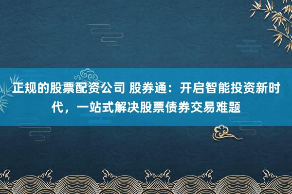 正规的股票配资公司 股券通：开启智能投资新时代，一站式解决股票债券交易难题