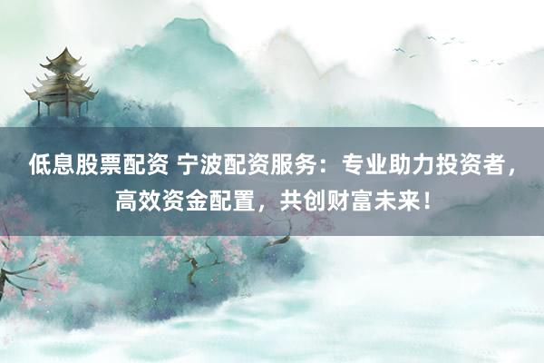 低息股票配资 宁波配资服务：专业助力投资者，高效资金配置，共创财富未来！