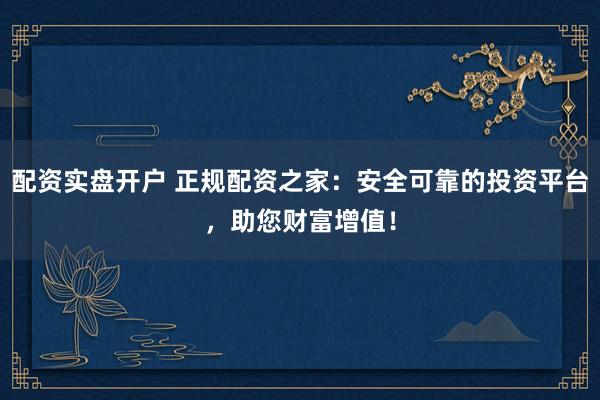配资实盘开户 正规配资之家：安全可靠的投资平台，助您财富增值！