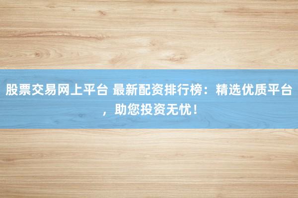 股票交易网上平台 最新配资排行榜：精选优质平台，助您投资无忧！
