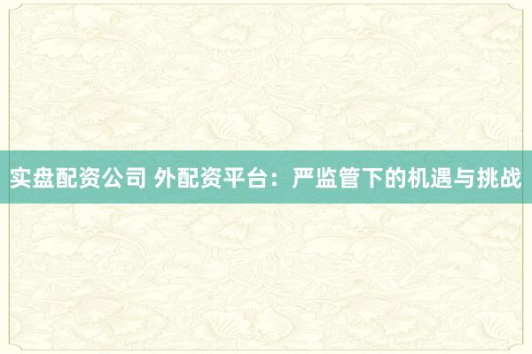 实盘配资公司 外配资平台：严监管下的机遇与挑战