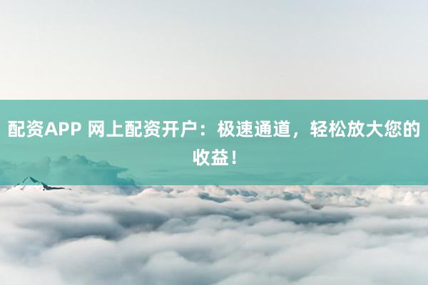 配资APP 网上配资开户：极速通道，轻松放大您的收益！