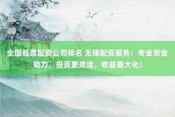 全国股票配资公司排名 无锡配资服务：专业资金助力，投资更灵活，收益最大化！