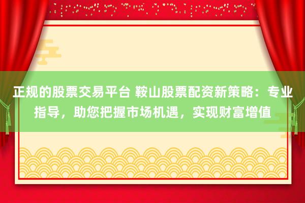 正规的股票交易平台 鞍山股票配资新策略：专业指导，助您把握市场机遇，实现财富增值