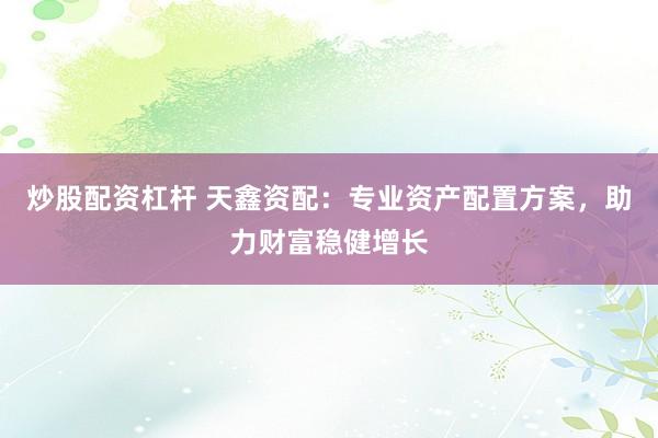 炒股配资杠杆 天鑫资配：专业资产配置方案，助力财富稳健增长