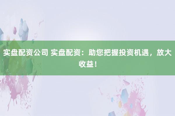 实盘配资公司 实盘配资：助您把握投资机遇，放大收益！