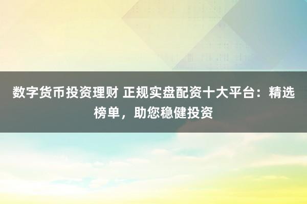数字货币投资理财 正规实盘配资十大平台：精选榜单，助您稳健投资