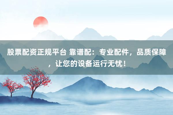 股票配资正规平台 靠谱配：专业配件，品质保障，让您的设备运行无忧！