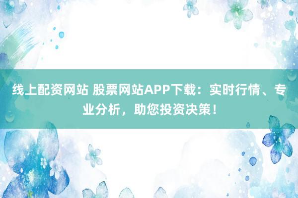 线上配资网站 股票网站APP下载：实时行情、专业分析，助您投资决策！