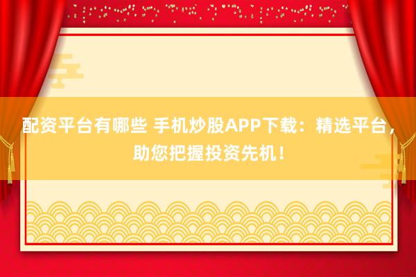 配资平台有哪些 手机炒股APP下载：精选平台，助您把握投资先机！