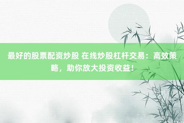 最好的股票配资炒股 在线炒股杠杆交易：高效策略，助你放大投资收益！
