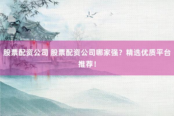 股票配资公司 股票配资公司哪家强？精选优质平台推荐！