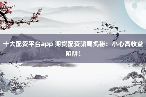 十大配资平台app 期货配资骗局揭秘：小心高收益陷阱！