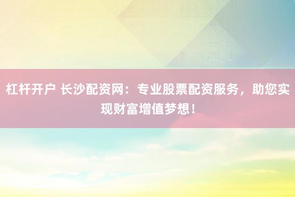 杠杆开户 长沙配资网：专业股票配资服务，助您实现财富增值梦想！