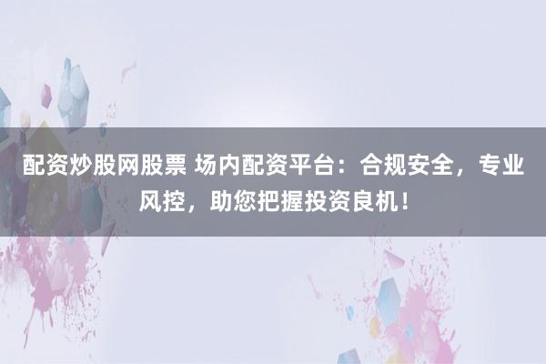 配资炒股网股票 场内配资平台：合规安全，专业风控，助您把握投资良机！