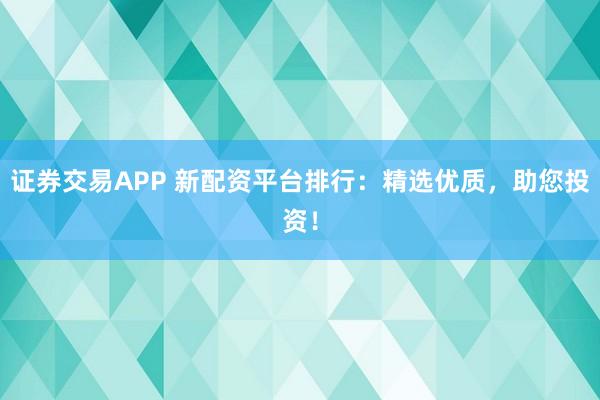 证券交易APP 新配资平台排行：精选优质，助您投资！