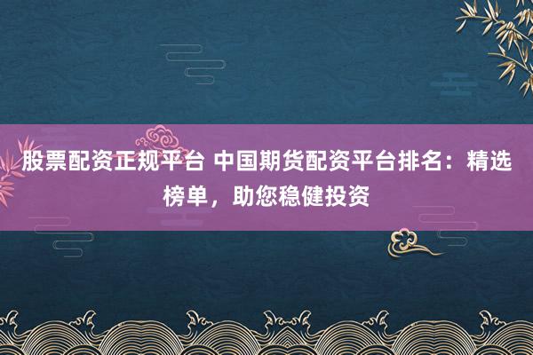 股票配资正规平台 中国期货配资平台排名：精选榜单，助您稳健投资