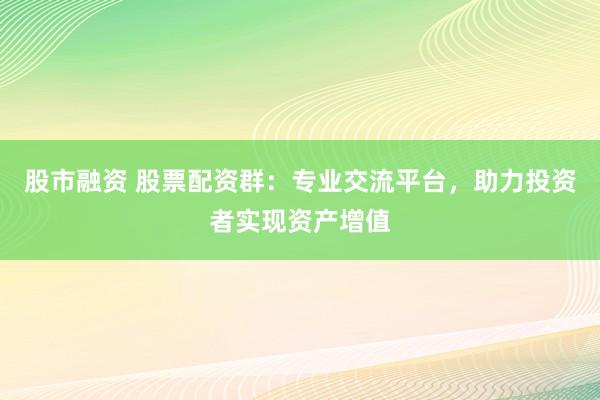 股市融资 股票配资群：专业交流平台，助力投资者实现资产增值