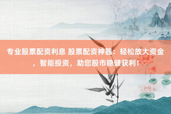 专业股票配资利息 股票配资神器：轻松放大资金，智能投资，助您股市稳健获利！