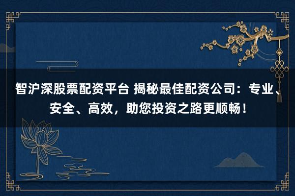 智沪深股票配资平台 揭秘最佳配资公司：专业、安全、高效，助您投资之路更顺畅！