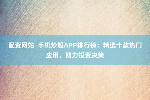 配资网站  手机炒股APP排行榜：精选十款热门应用，助力投资决策