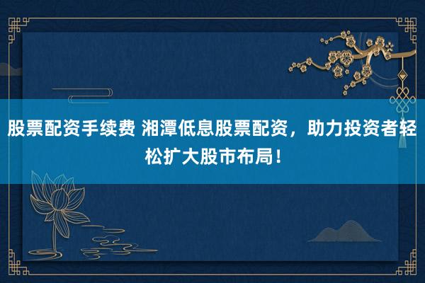 股票配资手续费 湘潭低息股票配资，助力投资者轻松扩大股市布局！