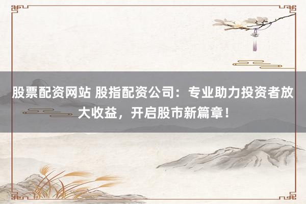 股票配资网站 股指配资公司：专业助力投资者放大收益，开启股市新篇章！
