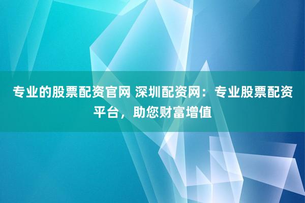 专业的股票配资官网 深圳配资网：专业股票配资平台，助您财富增值