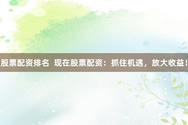 股票配资排名  现在股票配资：抓住机遇，放大收益！
