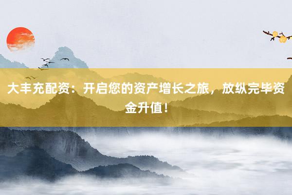 大丰充配资：开启您的资产增长之旅，放纵完毕资金升值！