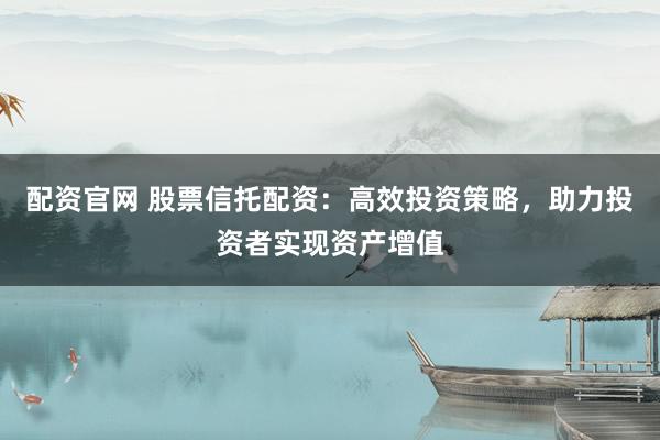 配资官网 股票信托配资：高效投资策略，助力投资者实现资产增值