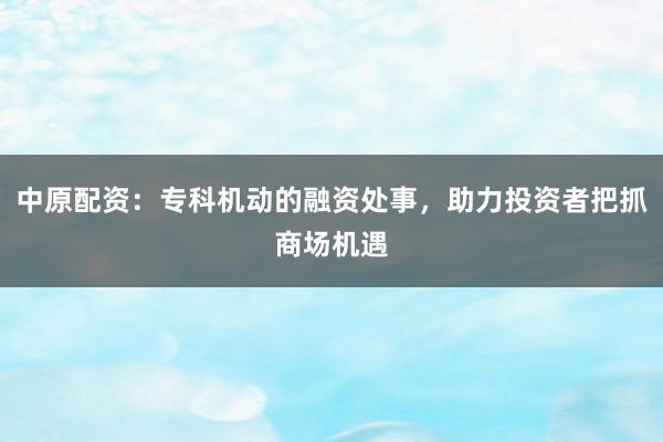 中原配资：专科机动的融资处事，助力投资者把抓商场机遇
